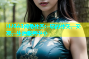 HJ9A3海角社区：您的社交、交友、生活服务中心