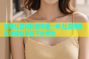 海角社区和抖音不是一家 社交娱乐与兴趣分享双平台揭秘