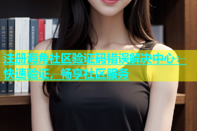 注册海角社区验证码错误解决中心：快速验证，畅享社区服务