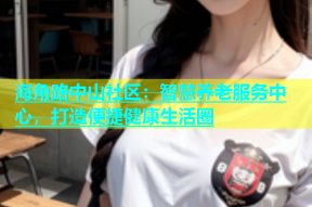 海角路中山社区：智慧养老服务中心，打造便捷健康生活圈