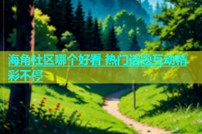 海角社区哪个好看 热门话题互动精彩不停