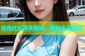海角社区真实偷窥，探秘生活瞬间