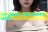 hj39c海角社区：畅聊热点话题共享精彩生活