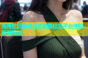 海角社区乌海互动直播社交平台体验新潮玩法
