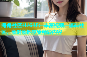 海角社区HJ61F：丰富视频、爆料社区，随时随地享受精彩内容