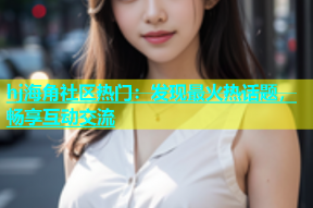 hj海角社区热门：发现最火热话题，畅享互动交流