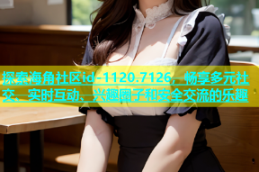探索海角社区id-1120.7126，畅享多元社交、实时互动、兴趣圈子和安全交流的乐趣