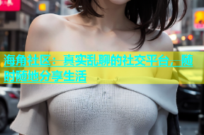 海角社区：真实乱聊的社交平台，随时随地分享生活