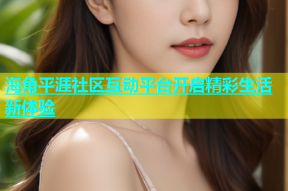 海角平涯社区互动平台开启精彩生活新体验