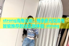 strong海角论坛：畅享多元交流与智能推荐的社区新体验-strong