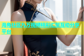 海角社区九万视频精彩汇聚互动分享平台