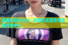 海角社区hje6d：您的社交互动与资源共享中心