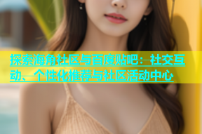 探索海角社区与百度贴吧：社交互动、个性化推荐与社区活动中心