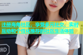 注册海角社区，享受多元社交、实时互动和个性化推荐的社区生活体验