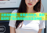 注册海角社区，享受多元社交、实时互动和个性化推荐的社区生活体验