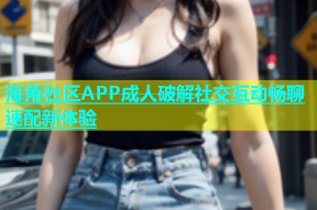 海角社区APP成人破解社交互动畅聊速配新体验