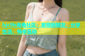 hjc9b海角社区：发现新朋友，分享生活，畅享互动