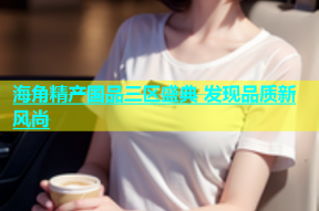 海角精产国品三区盛典 发现品质新风尚