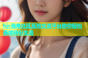 hjc海角社区互动交流平台助你轻松连接精彩生活