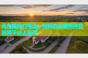 海角姐姐打电话，妈妈的温暖陪伴在视频平台上重现