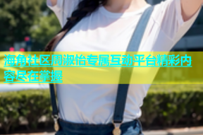 海角社区周淑怡专属互动平台精彩内容尽在掌握