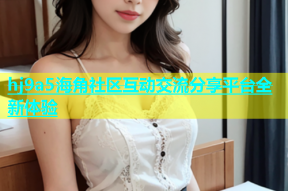 hj9a5海角社区互动交流分享平台全新体验