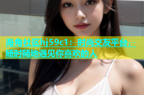海角社区hj59c1：时尚交友平台，随时随地遇见你喜欢的人
