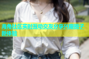 海角社区实时互动交友分享兴趣圈子新体验