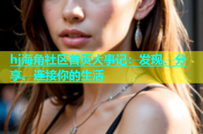 hj海角社区首页大事记：发现、分享、连接你的生活