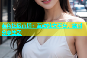 海角社区直播：互动社交平台，实时分享生活