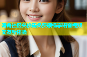 海角社区兑换码免费领畅享语音视频交友新体验