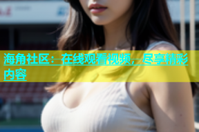 海角社区：在线观看视频，尽享精彩内容