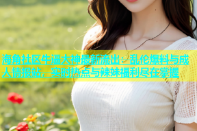 海角社区牛逼大神最新流出：乱伦爆料与成人情报站，实时热点与辣妹福利尽在掌握