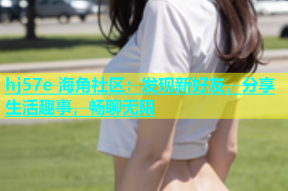 hj57e 海角社区：发现新好友，分享生活趣事，畅聊无限