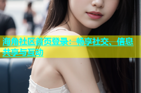 海角社区首页登录：畅享社交、信息共享与互动