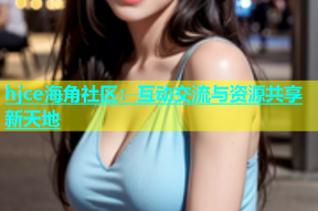 hjce海角社区：互动交流与资源共享新天地