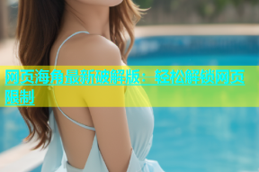 网页海角最新破解版：轻松解锁网页限制