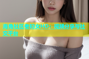海角社区老妇女HD：视频分享与社交平台