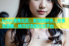 hj46c海角社区：发现新鲜事、分享生活趣、结交好友的社交平台