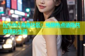 hj9db5海角社区：畅聊热点话题共享精彩生活