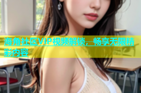 海角社区VIP视频解锁，畅享无限精彩内容