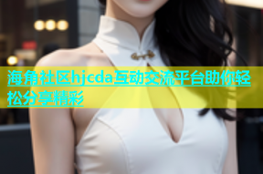 海角社区hjcda互动交流平台助你轻松分享精彩