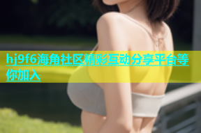 hj9f6海角社区精彩互动分享平台等你加入