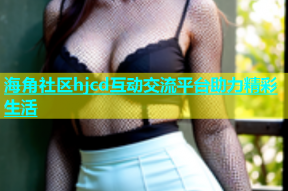 海角社区hjcd互动交流平台助力精彩生活