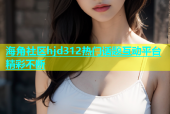 海角社区hjd312热门话题互动平台精彩不断