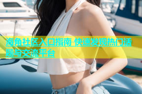 海角社区入口指南 快速发现热门话题与交流平台