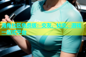 海角社区免费版：交友、社交、游戏一站式平台