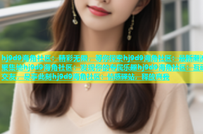 hj9d9海角社区：精彩无限，等你探索hj9d9海角社区：最新潮流聚集地hj9d9海角社区：发现你的专属乐趣hj9d9海角社区：互动交友，尽享此刻hj9d9海角社区：情感驿站，释放真我