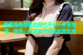 探索海角社区的替代平台：分享生活、娱乐、社交的真实论坛聚集地