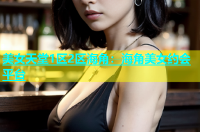 美女天堂1区2区海角：海角美女约会平台